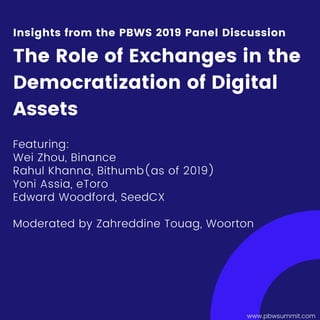 www.pbwsummit.com
Featuring:
Wei Zhou, Binance
Rahul Khanna, Bithumb(as of 2019)
Yoni Assia, eToro
Edward Woodford, SeedCX
Moderated by Zahreddine Touag, Woorton
Insights from the PBWS 2019 Panel Discussion
The Role of Exchanges in the
Democratization of Digital
Assets
 