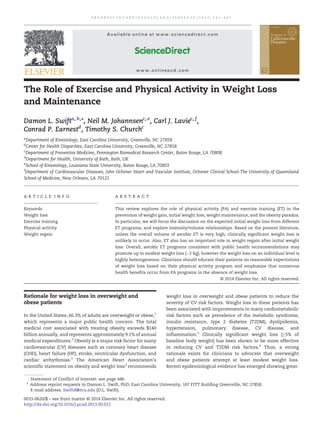 The Role of Exercise and Physical Activity in Weight Loss
and Maintenance
Damon L. Swifta, b,⁎, Neil M. Johannsenc, e
, Carl J. Laviec, f
,
Conrad P. Earnestd
, Timothy S. Churchc
a
Department of Kinesiology, East Carolina University, Greenville, NC 27858
b
Center for Health Disparities, East Carolina University, Greenville, NC 27858
c
Department of Preventive Medicine, Pennington Biomedical Research Center, Baton Rouge, LA 70808
d
Department for Health, University of Bath, Bath, UK
e
School of Kinesiology, Louisiana State University, Baton Rouge, LA 70803
f
Department of Cardiovascular Diseases, John Ochsner Heart and Vascular Institute, Ochsner Clinical School-The University of Queensland
School of Medicine, New Orleans, LA 70121
A R T I C L E I N F O A B S T R A C T
This review explores the role of physical activity (PA) and exercise training (ET) in the
prevention of weight gain, initial weight loss, weight maintenance, and the obesity paradox.
In particular, we will focus the discussion on the expected initial weight loss from different
ET programs, and explore intensity/volume relationships. Based on the present literature,
unless the overall volume of aerobic ET is very high, clinically significant weight loss is
unlikely to occur. Also, ET also has an important role in weight regain after initial weight
loss. Overall, aerobic ET programs consistent with public health recommendations may
promote up to modest weight loss (~2 kg), however the weight loss on an individual level is
highly heterogeneous. Clinicians should educate their patients on reasonable expectations
of weight loss based on their physical activity program and emphasize that numerous
health benefits occur from PA programs in the absence of weight loss.
© 2014 Elsevier Inc. All rights reserved.
Keywords:
Weight loss
Exercise training
Physical activity
Weight regain
Rationale for weight loss in overweight and
obese patients
In the United States, 66.3% of adults are overweight or obese,1
which represents a major public health concern. The total
medical cost associated with treating obesity exceeds $140
billion annually, and represents approximately 9.1% of annual
medical expenditures.2
Obesity is a major risk factor for many
cardiovascular (CV) diseases such as coronary heart disease
(CHD), heart failure (HF), stroke, ventricular dysfunction, and
cardiac arrhythmias.3
The American Heart Association's
scientific statement on obesity and weight loss3
recommends
weight loss in overweight and obese patients to reduce the
severity of CV risk factors. Weight loss in these patients has
been associated with improvements in many cardiometabolic
risk factors such as prevalence of the metabolic syndrome,
insulin resistance, type 2 diabetes (T2DM), dyslipidemia,
hypertension, pulmonary disease, CV disease, and
inflammation.3
Clinically significant weight loss (≥5% of
baseline body weight) has been shown to be more effective
in reducing CV and T2DM risk factors.4
Thus, a strong
rationale exists for clinicians to advocate that overweight
and obese patients attempt at least modest weight loss.
Recent epidemiological evidence has emerged showing great-
P R O G R E S S I N C A R D I O V A S C U L A R D I S E A S E S 5 6 ( 2 0 1 4 ) 4 4 1 – 4 4 7
Statement of Conflict of Interest: see page 446.
⁎ Address reprint requests to Damon L. Swift, PhD, East Carolina University, 107 FITT Building Greenville, NC 27858.
E-mail address: Swiftd@ecu.edu (D.L. Swift).
0033-0620/$ – see front matter © 2014 Elsevier Inc. All rights reserved.
http://dx.doi.org/10.1016/j.pcad.2013.09.012
Available online at www.sciencedirect.com
ScienceDirect
www.onlinepcd.com
 