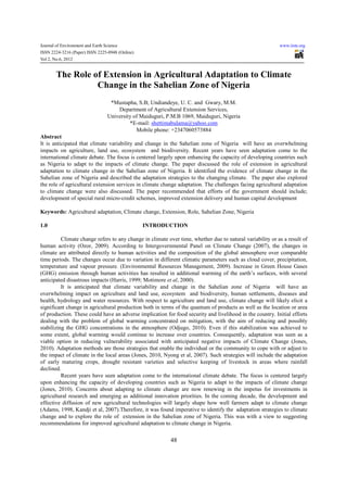 Journal of Environment and Earth Science                                                                   www.iiste.org
ISSN 2224-3216 (Paper) ISSN 2225-0948 (Online)
Vol 2, No.6, 2012


       The Role of Extension in Agricultural Adaptation to Climate
                 Change in the Sahelian Zone of Nigeria
                                  *Mustapha, S.B; Undiandeye, U. C. and Gwary, M.M.
                                     Department of Agricultural Extension Services,
                                 University of Maiduguri, P.M.B 1069, Maiduguri, Nigeria
                                          *E-mail: shettimabulama@yahoo.com
                                             Mobile phone: +2347060573884
Abstract
It is anticipated that climate variability and change in the Sahelian zone of Nigeria will have an overwhelming
impacts on agriculture, land use, ecosystem and biodiversity. Recent years have seen adaptation come to the
international climate debate. The focus is centered largely upon enhancing the capacity of developing countries such
as Nigeria to adapt to the impacts of climate change. The paper discussed the role of extension in agricultural
adaptation to climate change in the Sahelian zone of Nigeria. It identified the evidence of climate change in the
Sahelian zone of Nigeria and described the adaptation strategies to the changing climate. The paper also explored
the role of agricultural extension services in climate change adaptation. The challenges facing agricultural adaptation
to climate change were also discussed. The paper recommended that efforts of the government should include;
development of special rural micro-credit schemes, improved extension delivery and human capital development

Keywords: Agricultural adaptation, Climate change, Extension, Role, Sahelian Zone, Nigeria

1.0                                              INTRODUCTION

          Climate change refers to any change in climate over time, whether due to natural variability or as a result of
human activity (Ozor, 2009). According to Intergovernmental Panel on Climate Change (2007), the changes in
climate are attributed directly to human activities and the composition of the global atmosphere over comparable
time periods. The changes occur due to variation in different climatic parameters such as cloud cover, precipitation,
temperature and vapour pressure. (Environmental Resources Management, 2009). Increase in Green House Gases
(GHG) emission through human activities has resulted in additional warming of the earth’s surfaces, with several
anticipated disastrous impacts (Harris, 1999; Motimore et al, 2000).
          It is anticipated that climate variability and change in the Sahelian zone of Nigeria will have an
overwhelming impact on agriculture and land use, ecosystem and biodiversity, human settlements, diseases and
health, hydrology and water resources. With respect to agriculture and land use, climate change will likely elicit a
significant change in agricultural production both in terms of the quantum of products as well as the location or area
of production. These could have an adverse implication for food security and livelihood in the country. Initial efforts
dealing with the problem of global warming concentrated on mitigation, with the aim of reducing and possibly
stabilizing the GHG concentrations in the atmosphere (Odjugo, 2010). Even if this stabilization was achieved to
some extent, global warming would continue to increase over countries. Consequently, adaptation was seen as a
viable option in reducing vulnerability associated with anticipated negative impacts of Climate Change (Jones,
2010). Adaptation methods are those strategies that enable the individual or the community to cope with or adjust to
the impact of climate in the local areas (Jones, 2010, Nyong et al, 2007). Such strategies will include the adaptation
of early maturing crops, drought resistant varieties and selective keeping of livestock in areas where rainfall
declined.
          Recent years have seen adaptation come to the international climate debate. The focus is centered largely
upon enhancing the capacity of developing countries such as Nigeria to adapt to the impacts of climate change
(Jones, 2010). Concerns about adapting to climate change are now renewing in the impetus for investments in
agricultural research and emerging as additional innovation priorities. In the coming decade, the development and
effective diffusion of new agricultural technologies will largely shape how well farmers adapt to climate change
(Adams, 1998, Kandji et al, 2007).Therefore, it was found imperative to identify the adaptation strategies to climate
change and to explore the role of extension in the Sahelian zone of Nigeria. This was with a view to suggesting
recommendations for improved agricultural adaptation to climate change in Nigeria.


                                                           48
 