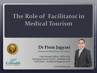 The Role of  Facilitator in Medical Tourism  Dr Prem Jagyasi Chartered Marketing Consultant Chief Strategy Officer – MTA, USA Managing Director & CEO – ExHealth, UAE Chief Editor – HealthFirst Magazine, UAE www.DrPrem.com   The Role of Medical Tourism Facilitator in Medical Tourism – Dr Prem Jagyasi (Confidential Material / l Presentation) 