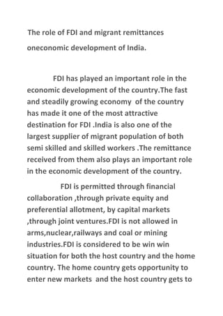 The role of FDI and migrant remittances
oneconomic development of India.


        FDI has played an important role in the
economic development of the country.The fast
and steadily growing economy of the country
has made it one of the most attractive
destination for FDI .India is also one of the
largest supplier of migrant population of both
semi skilled and skilled workers .The remittance
received from them also plays an important role
in the economic development of the country.
          FDI is permitted through financial
collaboration ,through private equity and
preferential allotment, by capital markets
,through joint ventures.FDI is not allowed in
arms,nuclear,railways and coal or mining
industries.FDI is considered to be win win
situation for both the host country and the home
country. The home country gets opportunity to
enter new markets and the host country gets to
 