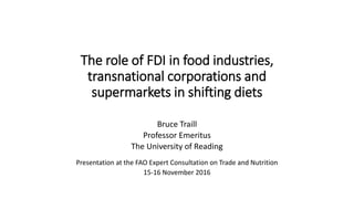 The role of FDI in food industries,
transnational corporations and
supermarkets in shifting diets
Bruce Traill
Professor Emeritus
The University of Reading
Presentation at the FAO Expert Consultation on Trade and Nutrition
15-16 November 2016
 