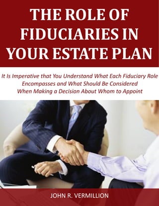 The Role of Fiduciaries in Your Estate Plan www.vermillionlawfirm.com
1
THE ROLE OF
FIDUCIARIES IN
YOUR ESTATE PLAN
It Is Imperative that You Understand What Each Fiduciary Role
Encompasses and What Should Be Considered
When Making a Decision About Whom to Appoint
JOHN R. VERMILLION
 