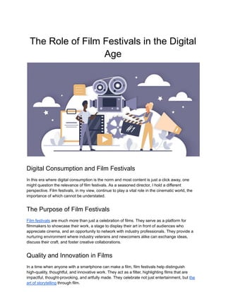 The Role of Film Festivals in the Digital
Age
Digital Consumption and Film Festivals
In this era where digital consumption is the norm and most content is just a click away, one
might question the relevance of film festivals. As a seasoned director, I hold a different
perspective. Film festivals, in my view, continue to play a vital role in the cinematic world, the
importance of which cannot be understated.
The Purpose of Film Festivals
Film festivals are much more than just a celebration of films. They serve as a platform for
filmmakers to showcase their work, a stage to display their art in front of audiences who
appreciate cinema, and an opportunity to network with industry professionals. They provide a
nurturing environment where industry veterans and newcomers alike can exchange ideas,
discuss their craft, and foster creative collaborations.
Quality and Innovation in Films
In a time when anyone with a smartphone can make a film, film festivals help distinguish
high-quality, thoughtful, and innovative work. They act as a filter, highlighting films that are
impactful, thought-provoking, and artfully made. They celebrate not just entertainment, but the
art of storytelling through film.
 