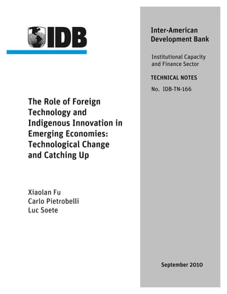 The Role of Foreign
Technology and
Indigenous Innovation in
Emerging Economies:
Technological Change
and Catching Up
Xiaolan Fu
Carlo Pietrobelli
Luc Soete
Inter-American
Development Bank
Institutional Capacity
and Finance Sector
TECHNICAL NOTES
No. IDB-TN-166
September 2010
 