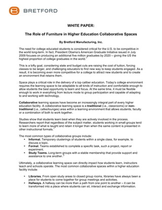  



                                          WHITE PAPER:

    The Role of Furniture in Higher Education Collaborative Spaces

                                     By Bretford Manufacturing, Inc.

The need for college educated students is considered critical for the U.S. to be competitive in
the world long-term. In fact, President Obama’s American Graduate Initiative issued in July
2009 focuses on producing an additional five million graduates by 2020 – giving the US the
highest proportion of college graduates in the world.1

This is a lofty goal, considering state and budget cuts are raising the cost of tuition, forcing
classes to be larger, and challenging educators to find new way to keep students engaged. As a
result, it is becoming even more competitive for a college to attract new students and to create
an environment that retains them.

Space plays a critical role in the delivery of a top caliber education. Today’s college environment
requires the learning space to be adaptable to all kinds of instruction and comfortable enough to
allow students the best opportunity to learn and focus. At the same time, it must be flexible
enough to work in everything from lecture mode to group participation and capable of adapting
to and working with technology.

Collaborative learning spaces have become an increasingly integral part of every higher
education facility. A collaborative learning space is a traditional (i.e., classrooms) or non-
traditional (i.e., cafes/lounges) area within a learning environment that allows students, faculty
or a combination of both to work together.

Studies show that students learn best when they are actively involved in the process.
Researchers report that regardless of the subject matter, students working in small groups tend
to learn more of what is taught and retain it longer than when the same content is presented in
other instructional formats.1

The most common types of collaborative groups include:
   • Informal. Temporary clusterings of students within a single class, for example, to
      discuss a topic.
   • Formal. Teams established to complete a specific task, such a project, report or
      experiment.
   • Study Teams. Long-term groups with a stable membership that provide support and
      assistance to one another. 2

Ultimately, a collaborative learning space can directly impact how students learn, instructors
teach and schools operate. The most common collaborative spaces within a higher education
facility include:

   •   Libraries. From open study areas to closed group rooms, libraries have always been a
       place for students to come together for group meetings and activities.
   •   Hallways. A hallway can be more than a path from one point to another – it can be
       transformed into a place where students can sit, interact and exchange information.
 
