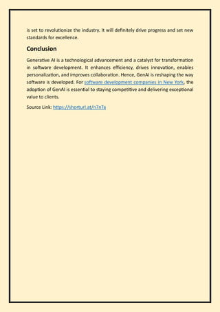 is set to revolutionize the industry. It will definitely drive progress and set new
standards for excellence.
Conclusion
Generative AI is a technological advancement and a catalyst for transformation
in software development. It enhances efficiency, drives innovation, enables
personalization, and improves collaboration. Hence, GenAI is reshaping the way
software is developed. For software development companies in New York, the
adoption of GenAI is essential to staying competitive and delivering exceptional
value to clients.
Source Link: https://shorturl.at/n7nTa
 