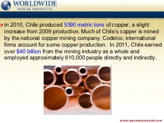 » In 2010, Chile produced 5390 metric tons of copper, a slight
 increase from 2009 production. Much of Chile’s copper is mined
 by the national copper mining company, Codelco; international
 firms account for some copper production. In 2011, Chile earned
 over $40 billion from the mining industry as a whole and
 employed approximately 610,000 people directly and indirectly.




                                                  www.wpowerproducts.com
 