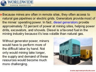 » Because mines are often in remote sites, they often access to
 natural gas pipelines or electric grids. Generators provide most of
 the mines’ operating power. In fact, diesel generators provide
 approximately 72 percent of power at mining sites, helping power
 drills, excavators, and shovels. Diesel is a favored fuel in the
 mining industry because it’s less volatile than natural gas.

 Without generator power, miners
 would have to perform more of
 the difficult labor by hand. Not
 only would mining take longer,
 the supply and demand of these
 resources would become much
 more challenging.
                                                  www.wpowerproducts.com
 