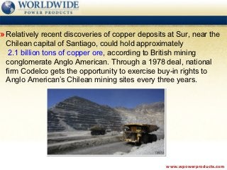 » Relatively recent discoveries of copper deposits at Sur, near the
 Chilean capital of Santiago, could hold approximately
  2.1 billion tons of copper ore, according to British mining
 conglomerate Anglo American. Through a 1978 deal, national
 firm Codelco gets the opportunity to exercise buy-in rights to
 Anglo American’s Chilean mining sites every three years.




                                                  www.wpowerproducts.com
 