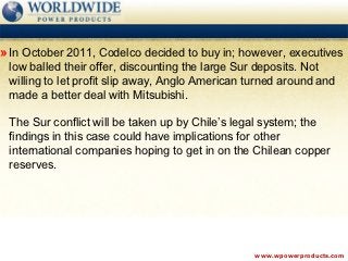 » In October 2011, Codelco decided to buy in; however, executives
 low balled their offer, discounting the large Sur deposits. Not
 willing to let profit slip away, Anglo American turned around and
 made a better deal with Mitsubishi.

 The Sur conflict will be taken up by Chile’s legal system; the
 findings in this case could have implications for other
 international companies hoping to get in on the Chilean copper
 reserves.




                                                  www.wpowerproducts.com
 