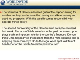 » The vastness of Chile’s resources guarantee copper mining for
 another century, and ensure the country a stable economy and
 good job prospects. With this wealth comes responsibility to
 operate mines safely.

 The second anniversary of the Chilean mine collapse occurred
 last week. Perhaps officials were lax in the past because copper
 plays such an important role for the country’s finances. Do you
 think Chile has learned the lessons from the mine collapse and is
 applying them correctly? Or do the legal woes spell a different
 headache for the South American powerhouse?




                                                www.wpowerproducts.com
 