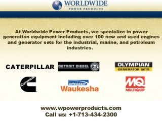 At Worldwide Power Products, we specialize in power
generation equipment including over 100 new and used engines
  and generator sets for the industrial, marine, and petroleum
                          industries.



 CATERPILLAR




              www.wpowerproducts.com
               Call us: +1-713-434-2300
 