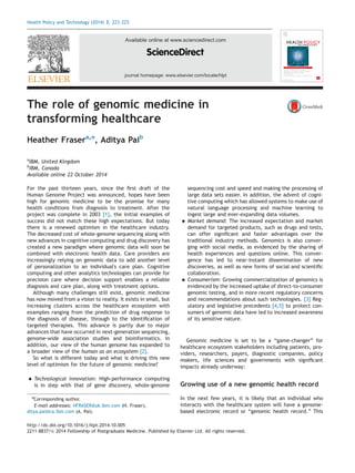 journal homepage: www.elsevier.com/locate/hlpt 
Available online at www.sciencedirect.com 
The roleofgenomicmedicinein 
transforminghealthcare 
Heather Frasera,n, AdityaPaib 
aIBM, UnitedKingdom 
bIBM, Canada 
Availableonline22October2014 
For thepastthirteenyears,sincethe first draftofthe 
Human GenomeProjectwasannounced,hopeshavebeen 
high forgenomicmedicinetobethepromiseformany 
health conditionsfromdiagnosistotreatment.Afterthe 
project wascompletein2003 [1], theinitialexamplesof 
success didnotmatchthesehighexpectations.Buttoday 
there isarenewedoptimisminthehealthcareindustry. 
The decreasedcostofwhole-genomesequencingalongwith 
new advancesincognitivecomputinganddrugdiscoveryhas 
created anewparadigmwheregenomicdatawillsoonbe 
combined withelectronichealthdata.Careprovidersare 
increasingly relyingongenomicdatatoaddanotherlevel 
of personalizationtoanindividual'scareplan.Cognitive 
computing andotheranalyticstechnologiescanprovidefor 
precision carewheredecisionsupportenablesareliable 
diagnosis andcareplan,alongwithtreatmentoptions. 
Although manychallengesstillexist,genomicmedicine 
has nowmovedfromavisiontoreality.Itexistsinsmall,but 
increasing clustersacrossthehealthcareecosystemwith 
examples rangingfromthepredictionofdrugresponseto 
the diagnosisofdisease,throughtotheidentification of 
targeted therapies.Thisadvanceispartlyduetomajor 
advances thathaveoccurredinnext-generationsequencing, 
genome-wide associationstudiesandbioinformatics.In 
addition, ourviewofthehumangenomehasexpandedto 
a broaderviewofthe human asanecosystem [2]. 
So whatisdifferenttodayandwhatisdrivingthisnew 
level ofoptimismforthefutureofgenomicmedicine? 
 Technologicalinnovation: High-performancecomputing 
is instepwiththatofgenediscovery,whole-genome 
sequencing costandspeedandmakingtheprocessingof 
large datasetseasier.Inaddition,theadventofcogni- 
tive computingwhichhasallowedsystemstomakeuseof 
natural languageprocessingandmachinelearningto 
ingest largeandever-expandingdatavolumes. 
 Market demand: Theincreasedexpectationandmarket 
demand fortargetedproducts,suchasdrugsandtests, 
can offersignificant andfasteradvantagesoverthe 
traditional industrymethods.Genomicsisalsoconver- 
ging withsocialmedia,asevidencedbythesharingof 
health experiencesandquestionsonline.Thisconver- 
gence hasledtonear-instantdisseminationofnew 
discoveries, aswellasnewformsofsocialandscientific 
collaboration. 
 Consumerism: Growingcommercializationofgenomicsis 
evidenced bytheincreaseduptakeofdirect-to-consumer 
genomic testing,andinmorerecentregulatoryconcerns 
and recommendationsaboutsuchtechnologies. [3] Reg- 
ulatory andlegislativeprecedents [4,5] to protectcon- 
sumers ofgenomicdatahaveledtoincreasedawareness 
of itssensitivenature. 
Genomic medicineissettobea “game-changer” for 
healthcare ecosystemstakeholdersincludingpatients,pro- 
viders, researchers,payers,diagnosticcompanies,policy 
makers, lifesciencesandgovernmentswithsignificant 
impacts alreadyunderway: 
Growing useofanewgenomichealthrecord 
In thenextfewyears,itislikelythatanindividualwho 
interacts withthehealthcaresystemwillhaveagenome- 
based electronicrecordor “genomic healthrecord.” This 
http://dx.doi.org/10.1016/j.hlpt.2014.10.005 
2211-8837/ 2014 FellowshipofPostgraduateMedicine.PublishedbyElsevierLtd.Allrightsreserved. 
nCorrespondingauthor. 
E-mail addresses: HFRASER@uk.ibm.com (H. Fraser), 
ditya.pai@ca.ibm.com (A. Pai). 
Health PolicyandTechnology(2014) 3, 223–225 
 