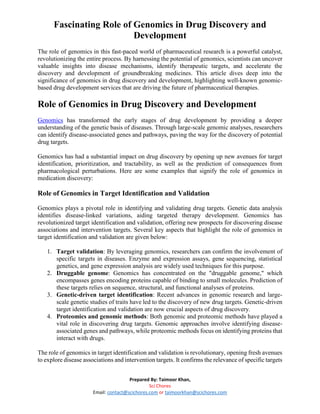 Fascinating Role of Genomics in Drug Discovery and
Development
Prepared By: Taimoor Khan,
Sci Chores
Email: contact@scichores.com or taimoorkhan@scichores.com
The role of genomics in this fast-paced world of pharmaceutical research is a powerful catalyst,
revolutionizing the entire process. By harnessing the potential of genomics, scientists can uncover
valuable insights into disease mechanisms, identify therapeutic targets, and accelerate the
discovery and development of groundbreaking medicines. This article dives deep into the
significance of genomics in drug discovery and development, highlighting well-known genomic-
based drug development services that are driving the future of pharmaceutical therapies.
Role of Genomics in Drug Discovery and Development
Genomics has transformed the early stages of drug development by providing a deeper
understanding of the genetic basis of diseases. Through large-scale genomic analyses, researchers
can identify disease-associated genes and pathways, paving the way for the discovery of potential
drug targets.
Genomics has had a substantial impact on drug discovery by opening up new avenues for target
identification, prioritization, and tractability, as well as the prediction of consequences from
pharmacological perturbations. Here are some examples that signify the role of genomics in
medication discovery:
Role of Genomics in Target Identification and Validation
Genomics plays a pivotal role in identifying and validating drug targets. Genetic data analysis
identifies disease-linked variations, aiding targeted therapy development. Genomics has
revolutionized target identification and validation, offering new prospects for discovering disease
associations and intervention targets. Several key aspects that highlight the role of genomics in
target identification and validation are given below:
1. Target validation: By leveraging genomics, researchers can confirm the involvement of
specific targets in diseases. Enzyme and expression assays, gene sequencing, statistical
genetics, and gene expression analysis are widely used techniques for this purpose.
2. Druggable genome: Genomics has concentrated on the "druggable genome," which
encompasses genes encoding proteins capable of binding to small molecules. Prediction of
these targets relies on sequence, structural, and functional analyses of proteins.
3. Genetic-driven target identification: Recent advances in genomic research and large-
scale genetic studies of traits have led to the discovery of new drug targets. Genetic-driven
target identification and validation are now crucial aspects of drug discovery.
4. Proteomics and genomic methods: Both genomic and proteomic methods have played a
vital role in discovering drug targets. Genomic approaches involve identifying disease-
associated genes and pathways, while proteomic methods focus on identifying proteins that
interact with drugs.
The role of genomics in target identification and validation is revolutionary, opening fresh avenues
to explore disease associations and intervention targets. It confirms the relevance of specific targets
 