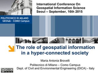 The role of geospatial information
in a hyper-connected society
Maria Antonia Brovelli
Politecnico di Milano – Como Campus
Dept. of Civil and Environmental Engineering (DICA) - Italy
International Conference On
Geospatial Information Science
Seoul – September, 16th 2015
POLITECNICO DI MILANO
GEOlab - COMO Campus
 