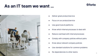 As an IT team we want …
● Deliver great product/service
● Focus on our product/service
● Use good tools & platforms
● Know which internal processes to deal with
● Reduce overhead with internal processes
● Comply with company policies without pains
● Know about relevant company policies
● Use standard solutions for common problems
● No dependencies to other teams
9
 