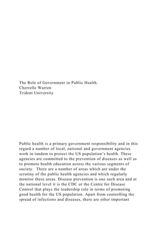 The Role of Government in Public Health.
Cherrelle Warren
Trident University
Public health is a primary government responsibility and in this
regard a number of local, national and government agencies
work in tandem to protect the US population’s health. These
agencies are committed to the prevention of diseases as well as
to promote health education across the various segments of
society. There are a number of areas which are under the
scrutiny of the public health agencies and which regularly
monitor these areas. Disease prevention is one such area and at
the national level it is the CDC or the Centre for Disease
Control that plays the leadership role in terms of promoting
good health for the US population. Apart from controlling the
spread of infections and diseases, there are other important
 