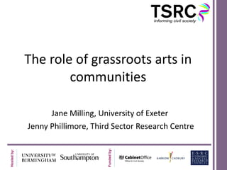 The role of grassroots arts in communities Jane Milling, University of Exeter  Jenny Phillimore, Third Sector Research Centre 