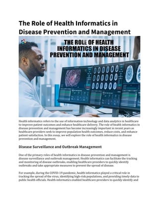 The Role of Health Informatics in
Disease Prevention and Management
Health informatics refers to the use of information technology and data analytics in healthcare
to improve patient outcomes and enhance healthcare delivery. The role of health informatics in
disease prevention and management has become increasingly important in recent years as
healthcare providers seek to improve population health outcomes, reduce costs, and enhance
patient satisfaction. In this essay, we will explore the role of health informatics in disease
prevention and management.
Disease Surveillance and Outbreak Management
One of the primary roles of health informatics in disease prevention and management is
disease surveillance and outbreak management. Health informatics can facilitate the tracking
and monitoring of disease outbreaks, enabling healthcare providers to quickly identify
outbreaks and take appropriate measures to prevent the spread of disease.
For example, during the COVID-19 pandemic, health informatics played a critical role in
tracking the spread of the virus, identifying high-risk populations, and providing timely data to
public health officials. Health informatics enabled healthcare providers to quickly identify and
 