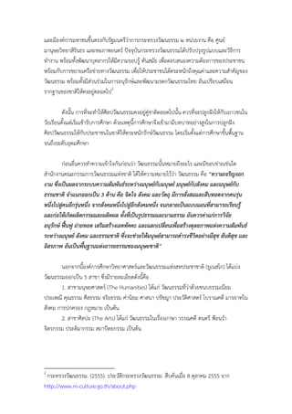 และมีองค์การมหาชนขึ้นตรงกับรัฐมนตรีว่าการกระทรวงวัฒนธรรม ๒ หน่วยงาน คือ ศูนย์
มานุษยวิทยาสิรินธร และหอภาพยนตร์ ปัจจุบันกระทรวงวัฒนธรรมได้ปรับปรุงรูปแบบและวิธีการ
ทํางาน พร้อมทั้งพัฒนาบุคลากรให้มีความรอบรู้ ทันสมัย เพื่อตอบสนองความต้องการของประชาชน
พร้อมกับการขยายเครือข่ายทางวัฒนธรรม เพื่อให้ประชาชนได้ตระหนักถึงคุณค่าและความสําคัญของ
วัฒนธรรม พร้อมทั้งมีส่วนร่วมในการอนุรักษ์และพัฒนามรดกวัոธรรมไทย อันเปรียบเสมือน
รากฐานของชาติให้คงอยู่ตลอดไป2

         ดังนั้น การที่จะทําให้ศิลปวัฒนธรรมคงอยู่คู่ชาติตลอดไปนั้น ควรที่จะปลูกฝังให้กับเยาวชนใน
วัยเรียนตั้งแต่เริ่มเข้ารับการศึกษา ด้วยเหตุนี้การศึกษาจึงเข้ามามีบทบาทอย่างสูงในการปลูกฝัง
ศิลปวัฒนธรรมให้กับประชาชนในชาติให้ตระหนักรักษ์วัฒนธรรม โดยเริ่มตั้งแต่การศึกษาขั้นพื้นฐาน
จนถึงระดับอุดมศึกษา

         ก่อนอื่นควรทําความเข้าใจกันก่อนว่า วัฒนธรรมนั้นหมายถึงอะไร และมีขอบข่ายเช่นใด
สํานักงานคณะกรรมการวัฒนธรรมแห่งชาติ ได้ให้ความหมายไว้ว่า วัฒนธรรม คือ “ความเจริญงอก
งาม ซึ่งเป็นผลจากระบบความสัมพันธ์ระหว่างมนุษย์กับมนุษย์ มนุษย์กับสังคม และมนุษย์กบ    ั
ธรรมชาติ จําแนกออกเป็น 3 ด้าน คือ จิตใจ สังคม และวัตถุ มีการสั่งสมและสืบทอดจากคนรุ่น
หนึ่งไปสูคนอีกรุ่นหนึ่ง จากสังคมหนึ่งไปสูอีกสังคมหนึ่ง จนกลายเป็นแบบแผนที่สามารถเรียนรู้
         ่                                ่
และก่อให้เกิดผลิตกรรมและผลิตผล ทั้งทีเป็นรูปธรรมและนามธรรม อันควรค่าแก่การวิจัย
                                        ่
อนุรกษ์ ฟื้นฟู ถ่ายทอด เสริมสร้างเอตทัคคะ และแลกเปลี่ยนเพื่อสร้างดุลยภาพแห่งความสัมพันธ์
     ั
ระหว่างมนุษย์ สังคม และธรรมชาติ ซึ่งจะช่วยให้มนุษย์สามารถดํารงชีวตอย่างมีสข สันติสุข และ
                                                                    ิ       ุ
อิสรภาพ อันเป็นพืนฐานแห่งอารยธรรมของมนุษยชาติ”
                   ้

        นอกจากนี้องค์การศึกษาวิทยาศาสตร์และวัฒนธรรมแห่งสหประชาชาติ (ยูเนสโก) ได้แบ่ง
วัฒนธรรมออกเป็น 5 สาขา ซึงมีรายละเอียดดังนี้คือ
                           ่
        1. สาขามนุษยศาสตร์ (The Humanities) ได้แก่ วัฒนธรรมที่ว่าด้วยขนบธรรมเนียม
ประเพณี คุณธรรม ศีลธรรม จริยธรรม ค่านิยม ศาสนา ปรัชญา ประวัติศาสตร์ โบราณคดี มารยาทใน
สังคม การปกครอง กฎหมาย เป็นต้น
        2. สาขาศิลปะ (The Arts) ได้แก่ วัฒนธรรมในเรื่องภาษา วรรณคดี ดนตรี ฟ้อนรํา
จิตรกรรม ประติมากรรม สถาปัตยกรรม เป็นต้น




2
 กระทรวงวัฒนธรรม. (2555). ประวัติกระทรวงวัฒนธรรม. สืบค้นเมื่อ 8 ตุลาคม 2555 จาก
http://www.m-culture.go.th/about.php
 
