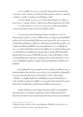 3. สาขาการช่างฝีมือ (The Practical crafts) ได้แก่ วัฒนธรรมในเรื่องการเย็บปักถักร้อย
การแกะสลัก การทอผ้า การจักสาน การทําเครื่องเขิน เครื่องเงินเครื่องทอง เครื่องถม การจัดดอกไม้
การทําตุ๊กตา การทอเสื่อ การประดิษฐ์ การทําเครื่องปั้นดินเผา เป็นต้น
         4. สาขาคหกรรมศิลป์ (The Domestic Arts) ได้แก่ วัฒนธรรมในเรื่องอาหาร เสื้อผ้า การ
แต่งงาน บ้าน ยา การดูแลเด็ก ครอบครัว การรู้จักประกอบอาชีพช่วยเศรษฐกิจในครอบครัว เป็นต้น
         5. สาขากีฬาและนันทนาการ (The Sports and Recreation) ได้แก่ วัฒนธรรมในเรื่อง
การละเล่น มวยไทย ฟันดาบสองมือ กระบี่กระบอง กีฬาพื้นบ้าน เป็นต้น3

           จากความหมายและขอบข่ายของศิลปวัฒนธรรมที่กล่าวมาจะเห็นว่ารอบ ๆ ตัวเรามี
วัฒนธรรมสอดแทรกอยู่ในทุก ๆ ส่วนของการใช้ชีวิตประจําวัน จนบางครั้งถูกละเลยไปโดยไม่ได้ตั้งใจ
และด้วยความก้าวหน้าของเทคโนโลยีทาให้วัฒนธรรมบางอย่างถูกมองข้ามไป อาทิ การเสนอข่าวจาก
                                         ํ
สถานีโทรทัศน์ช่องหนึ่งเมื่อไม่นานมานี้เกี่ยวกับการใช้แท็บเล็ตของเด็กนักเรียนชั้นประถมปีที่ 1 ภาพ
ข่าวได้จับไปตอนที่เด็กนักเรียนใช้นิ้วชี้ลากไปบนจอแท็บเล็ตเป็นอักษร ก.ไก่ คาดว่าผู้ที่ได้ดูข่าวนี้
หลาย ๆ คน คงมีความคิดไปในทิศทางเดียวกันว่าเป็นเช่นนี้ได้อย่างไร เพราะเด็กนักเรียนชั้นประถมปี
ที่ 1 เป็นช่วงที่นักเรียนควรที่จะมีทักษะในการเรียนรู้การใช้ภาษา เรียนรู้การใช้นิ้วโป้งและนิ้วชี้จับ
ดินสอเขียนตัวอักษรลงบนกระดาษ ไม่ใช่ใช้นิ้วชี้ลากไปบนจอ จากตัวอย่างนี้ทําให้เห็นว่าการเข้ามา
ของเทคโนโลยีนั้นมีประโยชน์ แต่ด้วยนโยบายของรัฐบาลทางด้านการศึกษายังขาดทิศทาง ขาดการ
วางแผน ทําให้สูญเสียเงิน สูญเสียโอกาส สูญเสียการเริ่มต้นปลูกฝังสิ่งที่ถกต้อง ดีงามให้กับเยาวชน
                                                                        ู
ตั้งแต่ยังเด็ก

            แม้กระทั่งนิสิตนักศึกษาในสถาบันอุดมศึกษาเองก็ตาม มักจะใช้ภาษาไทยได้ไม่เหมาะสม การ
เขียนตัวสะกดผิดไปจากที่ควรเป็น ไม่มีความแตกฉานในภาษา พบว่าเทคโนโลยีเข้ามามีอทธิพลทําให้ิ
ความงดงาม ตลอดจนสุนทรียภาพของภาษาไทยลดเลือนไป การใช้ภาษาในโลกออนไลน์
การใช้คาสั้น ๆ การบัญญัติคําใหม่ที่เป็นคํากร่อนเพื่อใช้สื่อสารผ่านอุปกรณ์เทคโนโลยีเพื่อความ
          ํ
รวดเร็ว จนทําให้เยาวชนรุ่นใหม่แทบจะไม่รถึงความงดงามและต้นกําเนิดของคําแต่ละคําในภาษาไทย
                                           ู้
ซึ่งนับว่าเป็นเอกลักษณ์ทแสดงถึงความมีวัฒนธรรมของชาติที่มีความเฉพาะของตนเอง
                            ี่

       กระแสโลกาภิวัตน์นอกจากจะนําพาวัฒนธรรมตะวันตกมาแล้วนั้น ณ ปัจจุบันยังได้นําพา
วัฒนธรรมตะวันออกจากเกาหลี ญี่ปุ่น แทรกซึมเข้าสู่เยาวชนไทย จนให้ความสําคัญ ชืนชมกับ
                                                                            ่
วัฒนธรรมต่างชาติ จนลืมความงดงามของศิลปวัոธรรมไทยกลับมองว่าเป็นความโบราณไม่ทนสมัย  ั


3
สํานักเลขาธิการสภาการศึกษา. (2555). ขอบข่ายวัฒนธรรม. สืบค้นเมื่อ 10 ตุลาคม 2555 จาก
http://www.thaiwisdom.org/p_culture/api/api_4.htm
 