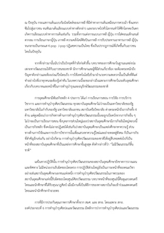 ณ ปัจจุบัน กระแสการเต้นแบบกัมนังสไตล์ของเกาหลี ที่มท่าทางการเต้นเหมือนการควบม้า ซึ่งแทรก
                                                     ี
ซึมไปสู่เยาวชน จนหันมาเต้นเลียนแบบท่าทางดังกล่าว และระบาดไปทั่วโลกจนทําให้ซีกโลกตะวันตก
เกิดการเลียนแบบท่าทางการเต้นเช่นกัน รวมทั้งการแต่งกายแบบเกาหลี ญี่ปุ่น การใส่คอนแท็กเลนส์
ตากลม การเรียนภาษาญี่ปุ่น เกาหลี ความคลั่งไคล้ศิลปินเกาหลี การรับประทานอาหารเกาหลี ญี่ปุ่น
จนกลายเป็นกระแส K-pop J-pop ปฏิเสธความเป็นไทย ซึ่งเป็นปรากฏการณ์ที่เกิดขึ้นกับเยาวชน
ไทยในปัจจุบัน

         จากที่กล่าวมานั้นนับว่าเป็นวิกฤตที่กําลังก่อตัวขึ้น บทบาทของการศึกษาในฐานะแหล่งบ่ม
เพาะทางวัฒนธรรมให้กับเยาวชนของชาติ นักการศึกษาและผู้ที่มส่วนเกี่ยวข้อง จะต้องตระหนักถึง
                                                                 ี
ปัญหาดังกล่าวและต้องเร่งแก้ไขโดยเร็ว การใช้เทคโนโลยีเข้ามาอํานวยความสะดวกนั้นเป็นสิ่งที่ดีแต่
ทําอย่างไรที่เราทุกคนจะต้องรู้เท่าทัน ในบทความนี้จะขอกล่าวถึงเฉพาะการศึกษาในระดับอุดมศึกษา
เกี่ยวกับบทบาทและหน้าทีในการทํานุบํารุงและอนุรักษ์วฒนธรรมของชาติ
                          ่                                ั

          การอุดมศึกษามีพันธกิจหลัก 4 ประการ ได้แก่ การเรียนการสอน การวิจัย การบริการ
วิชาการ และการทํานุบารุงศิลปวัฒนธรรม ทุกสถาบันอุดมศึกษาไม่ว่าจะเป็นมหาวิทยาลัยของรัฐ
                        ํ
มหาวิทยาลัยในกํากับของรัฐ มหาวิทยาลัยเอกชน สถาบันหรือวิทยาลัย ต่างตระหนักถึงภารกิจทั้ง 4
ด้าน แต่ดูเหมือนว่าภารกิจทางด้านการทํานุบํารุงศิลปวัฒนธรรมนั้นจะถูกเบียดบังจากภารกิจอื่น ๆ
ไม่ว่าจะเป็นการเรียนการสอน ซึ่งบุคลากรส่วนใหญ่มองว่าสถาบันอุดมศึกษามีภารกิจอันใหญ่หลวงนี้
เป็นภารกิจหลัก ซึ่งคงไม่อาจปฏิเสธได้เช่นกันว่าสถาบันอุดมศึกษาเป็นแหล่งศึกษาหาความรู้ ส่วน
ทางด้านการวิจัยและการบริการวิชาการนั้นเพื่อแสวงหาความรู้ใหม่และถ่ายทอดสู่สังคม ก็เป็นภารกิจ
ที่สําคัญอีกเช่นกัน อย่างไรก็ตาม การทํานุบํารุงศิลปวัฒนธรรมของชาติให้อยู่สืบทอดต่อไปก็เป็น
หน้าที่ของสถาบันอุดมศึกษาที่เป็นแหล่งการศึกษาขั้นสูงสุด ดังคํากล่าวที่ว่า “ไม่มีวัฒนธรรมก็สิ้น
ชาติ”

         แต่ในทางปฏิบัตินั้น การทํานุบํารุงศิลปวัฒนธรรมของสถาบันอุดมศึกษายังขาดการวางแผน
และทิศทาง ไม่มีหน่วยงานรับผิดชอบโดยตรง การปฏิบัติส่วนใหญ่ยังเป็นภาระหน้าที่ของคณะวิชา
อย่างเช่นสถาบันอุดมศึกษาเอกชนแห่งหนึ่ง การทํานุบํารุงศิลปวัฒนธรรมในภาพรวมของ
สถาบันอุดมศึกษาแห่งนี้รับผิดชอบโดยศูนย์ศิลปวัฒนธรรม บทบาทหน้าที่ของศูนย์นี้คือดูแลวงดนตรี
ไทยและนักศึกษาที่ได้รับทุนนาฏศิลป์ เมื่อมีงานที่เป็นพิธีการของทางสถาบันก็จะเข้าร่วมแสดงดนตรี
ไทยและนํานักศึกษารําอวยพร

       การที่มีการประกันคุณภาพการศึกษาทั้งจาก สมศ. และ สกอ. โดยเฉพาะ สกอ.
องค์ประกอบที่ 6 การทํานุบํารุงศิลปะและวัฒนธรรม มีหลักการว่าการทํานุบํารุงศิลปะและวัฒนธรรม
 
