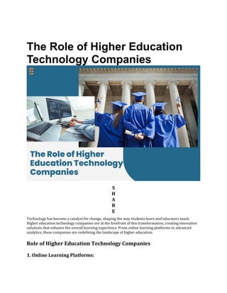 The Role of Higher Education
Technology Companies
S
H
A
R
E
Technology has become a catalyst for change, shaping the way students learn and educators teach.
Higher education technology companies are at the forefront of this transformation, creating innovative
solutions that enhance the overall learning experience. From online learning platforms to advanced
analytics, these companies are redefining the landscape of higher education.
Role of Higher Education Technology Companies
1. Online Learning Platforms:
 