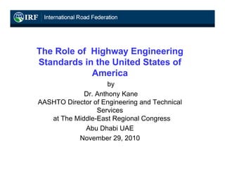 The Role of Highway Engineering
Standards in the United States of
            America
                     by
             Dr. Anthony Kane
AASHTO Director of Engineering and Technical
                 Services
   at The Middle-East Regional Congress
             Abu Dhabi UAE
           November 29, 2010
 