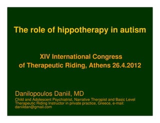 The role of hippotherapy in autism


         XIV International Congress
  of Therapeutic Riding, Athens 26.4.2012



Danilopoulos Daniil, MD
Child and Adolescent Psychiatrist, Narrative Therapist and Basic Level
Therapeutic Riding Instructor in private practice, Greece, e-mail:
daniildan@gmail.com
 