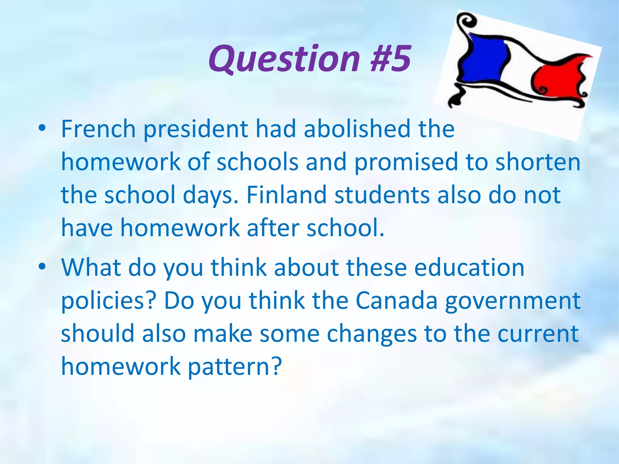 Question #5
• French president had abolished the
  homework of schools and promised to shorten
  the school days. Finland students also do not
  have homework after school.
• What do you think about these education
  policies? Do you think the Canada government
  should also make some changes to the current
  homework pattern?
 