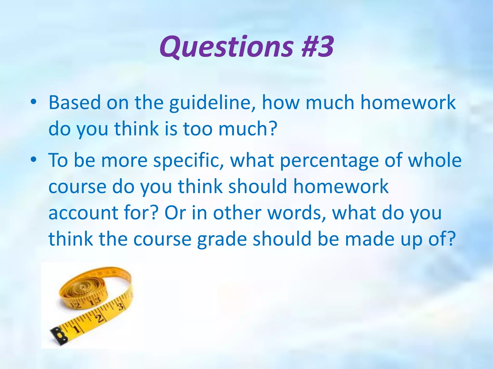 Questions #3
• Based on the guideline, how much homework
  do you think is too much?
• To be more specific, what percentage of whole
  course do you think should homework
  account for? Or in other words, what do you
  think the course grade should be made up of?
 