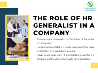 THE ROLE OF HR
GENERALIST IN A
COMPANY
Welcome to the presentation on "The Role of HR Generalist
in a Company."
Human Resources (HR) is a crucial department that plays
a vital role in an organization's success.
Today, we will explore why HR Generalists are essential in a
company and the value they bring to the organization.
 