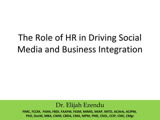 The Role of HR in Driving Social
Media and Business Integration
Dr. Elijah Ezendu
FIMC, FCCM, FIIAN, FBDI, FAAFM, FSSM, MIMIS, MIAP, MITD, ACIArb, ACIPM,
PhD, DocM, MBA, CWM, CBDA, CMA, MPM, PME, CSOL, CCIP, CMC, CMgr
 