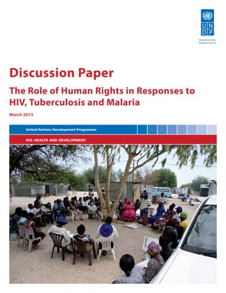 Empowered lives.
                                             Resilient nations.




Discussion Paper
The Role of Human Rights in Responses to
HIV, Tuberculosis and Malaria
March 2013


      United Nations Development Programme


      HIV, HEALTH AND DEVELOPMENT
 