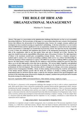 ISSN 2394-7322
International Journal of Novel Research in Marketing Management and Economics
Vol. 7, Issue 2, pp: (65-70), Month: May - August 2020, Available at: www.noveltyjournals.com
Page | 65
Novelty Journals
THE ROLE OF HRM AND
ORGANIZATIONAL MANAGEMENT
Nikolaos N. Toumasis
MBA
Abstract: This paper is a conversation on the administration challenges that directors are face so as to accomplish
hierarchical objectives. The forward piece of this paper is a conversation about the more extensive Environmental
Factors that influence the advancement of an Organization today. Factors, for example, economy, political and
sociological are been examined assessing an organization's methodology. At the last section there is a conversation
about the HRM division and how significant it is for an organization, considered as a chain between the association
and its representatives. Leadership is an essential idea in present day control. The supervisor has the responsibility
to revise, at times, the standards and regulations that practice to the management protecting for the steering of
folks of the organization, while he sees that positive ideas and rules is basically out of date. Therefore, the
supervisor should break up the responsibilities efficaciously many of the group of workers. The right department
of labour is the maximum essential piece accomplishing strategic dreams. However, a business enterprise’s
method ought to analyse a few external surroundings conditions which can be very critical. Notwithstanding the
CEOs the maximum critical component in a agency is the HRM. For any goal or challenge HRM is responsibly to
discover the ideal human resource offering also the employees with protection making the great for them that
allows you to do their high-quality at the same time as operating. The current, highly competitive and globalised
surroundings requires a great deal extra activation of enterprise than in the beyond for his or her survival and,
predominant, for their development. This activation calls for a thoughts-set exchange, extroversion, management,
modern forms of management, flexibility, velocity of choice-making and harnessing the creativity and dynamism
of the human element. Business growth calls for firstly the existence or locating a leading personality. The
inspirational leader he will form with the senior a vision for the enterprise. Based on the agreed imaginative and
prescient of the leadership group will proceed in shaping the company's medium-time period goal and to broaden
the precise strategy for achieving this aim.
Keywords: organization, HRM, environmental factors, vision-mission, strategy, employees, targets.
1. INTRODUCTION
The first part is a discussion on the management challenges that managers are face in order to achieve organizational
goals. More specific there is been a discussion considering the corporate mission and the organizational culture, structure
considering also people management. The second part is about the employee perspective. There is a discussion regarding
the motivation theories, the employee stress and how can a leader or a manager empower the staff. The third part of this
paper is a discussion about the wider Environmental Factors that affect the development of an Organization today. Factors
such as economy, political and sociological are been discussed evaluating a company’s strategy. At the last chapter there
is a discussion about the HRM department and how important it is for a company, considered as a chain between the
organization and its employees.
2. ORGANIZATION / MANAGEMENT PERSPECTIVE
Leadership is an important concept in modern management, since it constitutes one of the necessary ingredients of each
company, as a whole but in individual sections. Abroad, where the branch of business administration has experienced
tremendous growth in recent years, the role of the Manager is explored in depth through extensive surveys of specific
 