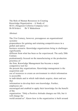 The Role of Human Resources in Creating
Knowledge Organization – A Study of
SCCL (Singareni Colleries Company Ltd.)
Dr B Sridevi Dr V Maheshwar
Abstract
The 21st Century, however, presupposes an organizational
systemic
preparedness for gaining and retaining competitiveness in a
global and native
business scenario. Knowledge organizations bring in challenges
significantly
different from what has been so far experienced. The early 20th
Century
predominantly focused on the manufacturing or the production
priorities of
the firm. Knowledge Management has become a major
competitive tool for
the present day organizations. Knowledge management is the
acquisition and
use of resources to create an environment in which information
is accessible
to individuals and in which individuals acquire, share and use
that
information to develop their own knowledge. Further,
employees are
encouraged and enabled to apply their knowledge for the benefit
of the
organization. “Only a Positive Attitude changes our life, but it
will change the
world around us”. Know-how in the organization is built around
 