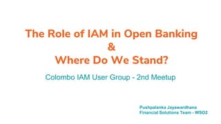 The Role of IAM in Open Banking
&
Where Do We Stand?
Colombo IAM User Group - 2nd Meetup
Pushpalanka Jayawardhana
Financial Solutions Team - WSO2
 