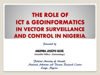 THE ROLE OF
ICT & GEOINFORMATICS
IN VECTOR SURVEILLANCE
AND CONTROL IN NIGERIA.
Presented by

ANUMBA JOSEPH UCHE

Scientific Officer (Entomology)
Federal Ministry of Health,
National Arbovirus and Vectors Research CentreEnugu, Nigeria.

 