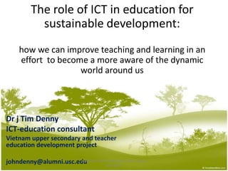 The role of ICT in education for sustainable development: how we can improve teaching and learning in an effort  to become a more aware of the dynamic world around us Dr j Tim Denny ICT-education consultant  Vietnam upper secondary and teacher education development project johndenny@alumni.usc.edu 1 KONGRES GURU INDONESIA 2010  Jakarta May 20/21 