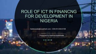 ROLE OF ICT IN FINANCNG
FOR DEVELOPMENT IN
NIGERIA
fadebowale@kowafresh.com, +234-814-504-5108
Presented by Ademola Adebowale
 