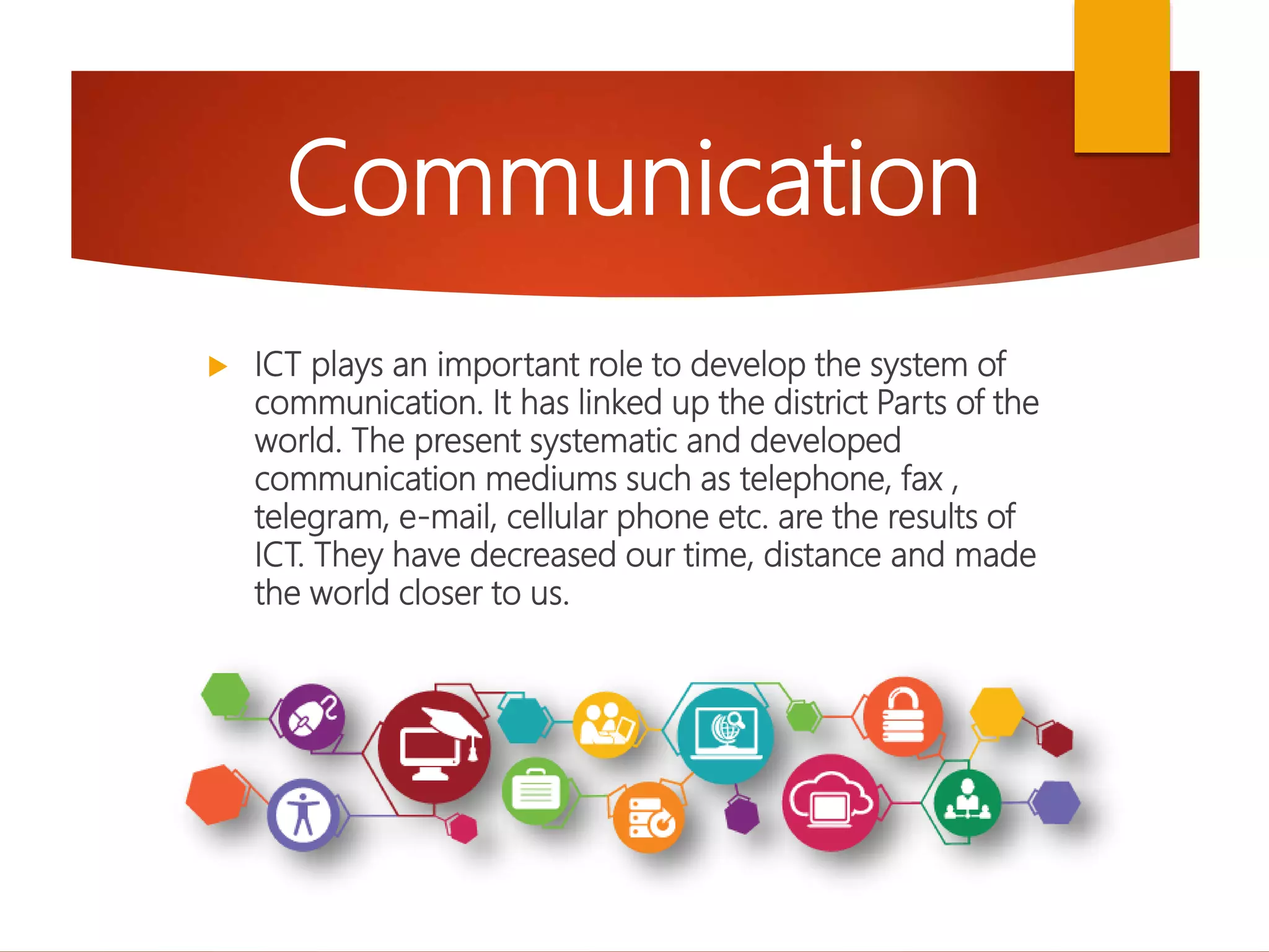  ICT plays an important role to develop the system of
communication. It has linked up the district Parts of the
world. The present systematic and developed
communication mediums such as telephone, fax ,
telegram, e-mail, cellular phone etc. are the results of
ICT. They have decreased our time, distance and made
the world closer to us.
Communication
 