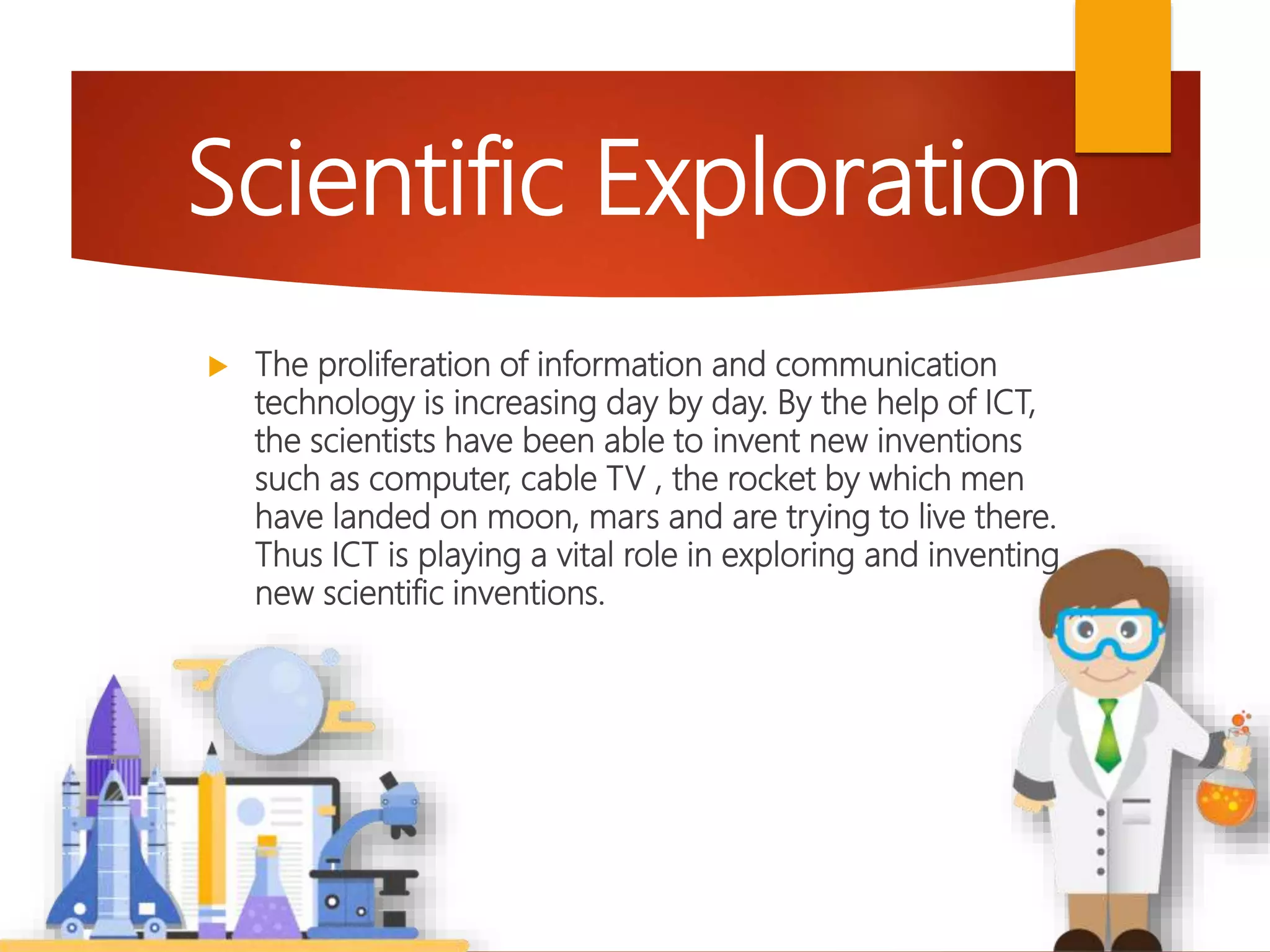  The proliferation of information and communication
technology is increasing day by day. By the help of ICT,
the scientists have been able to invent new inventions
such as computer, cable TV , the rocket by which men
have landed on moon, mars and are trying to live there.
Thus ICT is playing a vital role in exploring and inventing
new scientific inventions.
Scientific Exploration
 