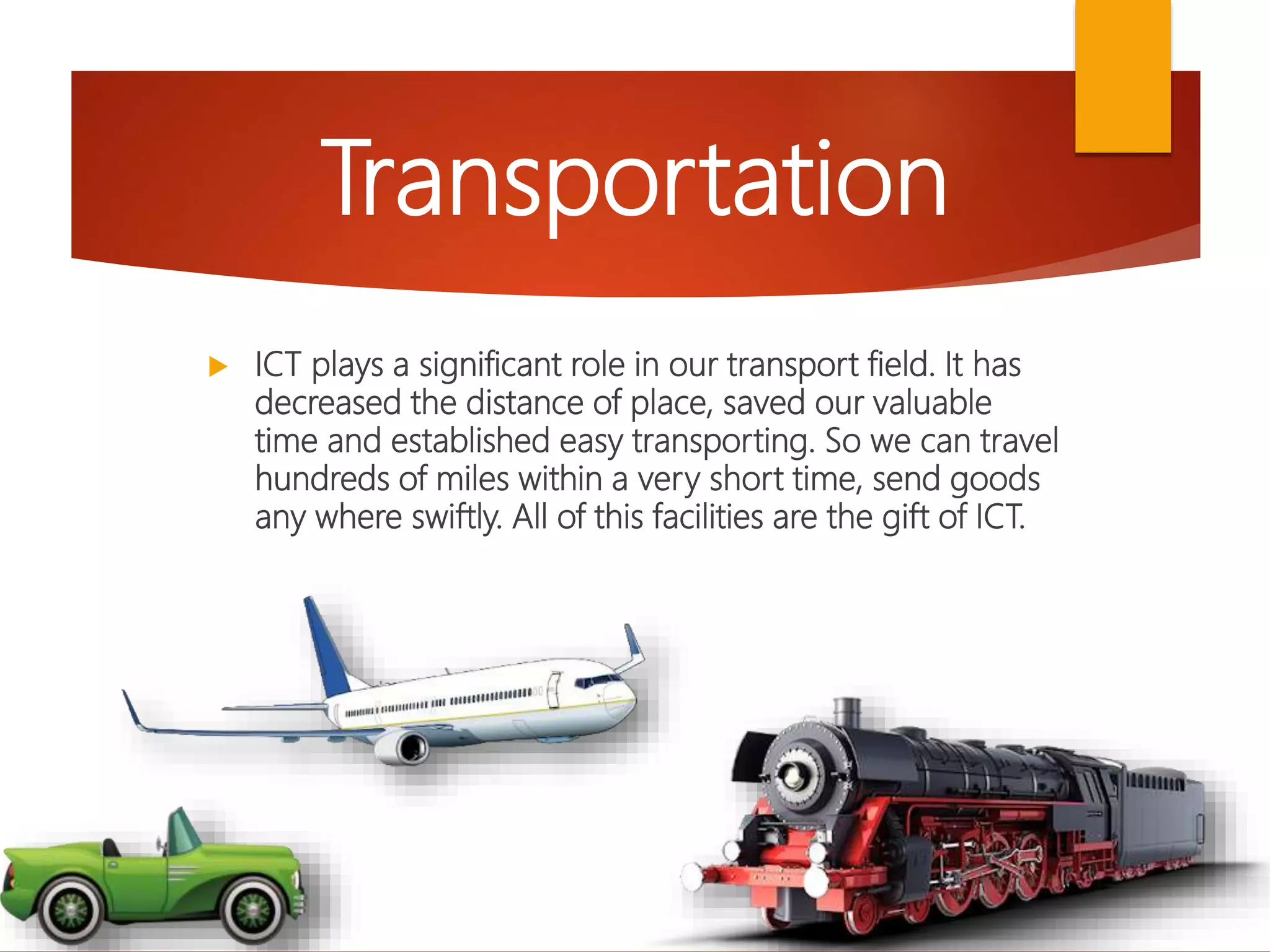  ICT plays a significant role in our transport field. It has
decreased the distance of place, saved our valuable
time and established easy transporting. So we can travel
hundreds of miles within a very short time, send goods
any where swiftly. All of this facilities are the gift of ICT.
Transportation
 