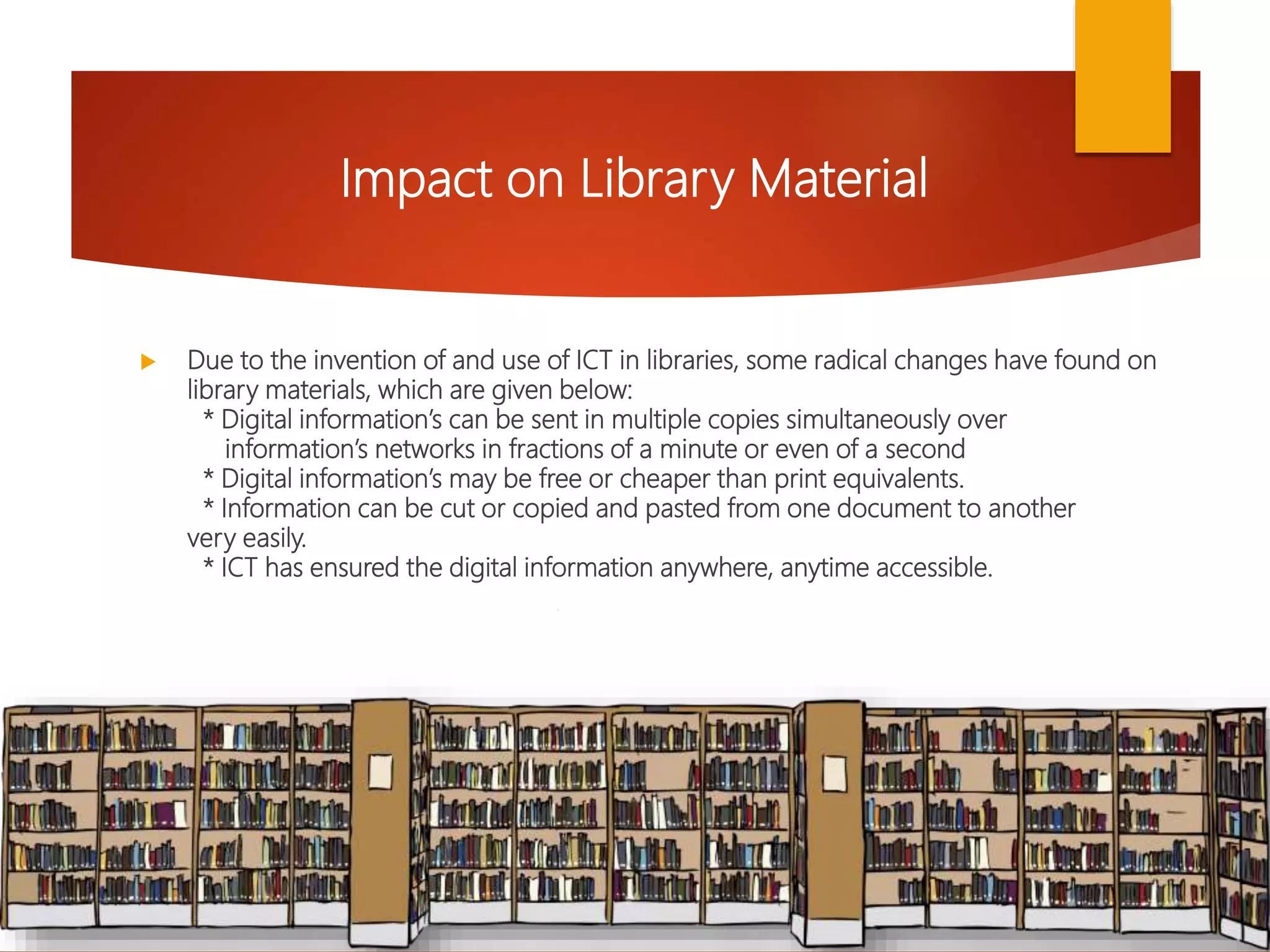  Due to the invention of and use of ICT in libraries, some radical changes have found on
library materials, which are given below:
* Digital information’s can be sent in multiple copies simultaneously over
information’s networks in fractions of a minute or even of a second
* Digital information’s may be free or cheaper than print equivalents.
* Information can be cut or copied and pasted from one document to another
very easily.
* ICT has ensured the digital information anywhere, anytime accessible.
Impact on Library Material
 