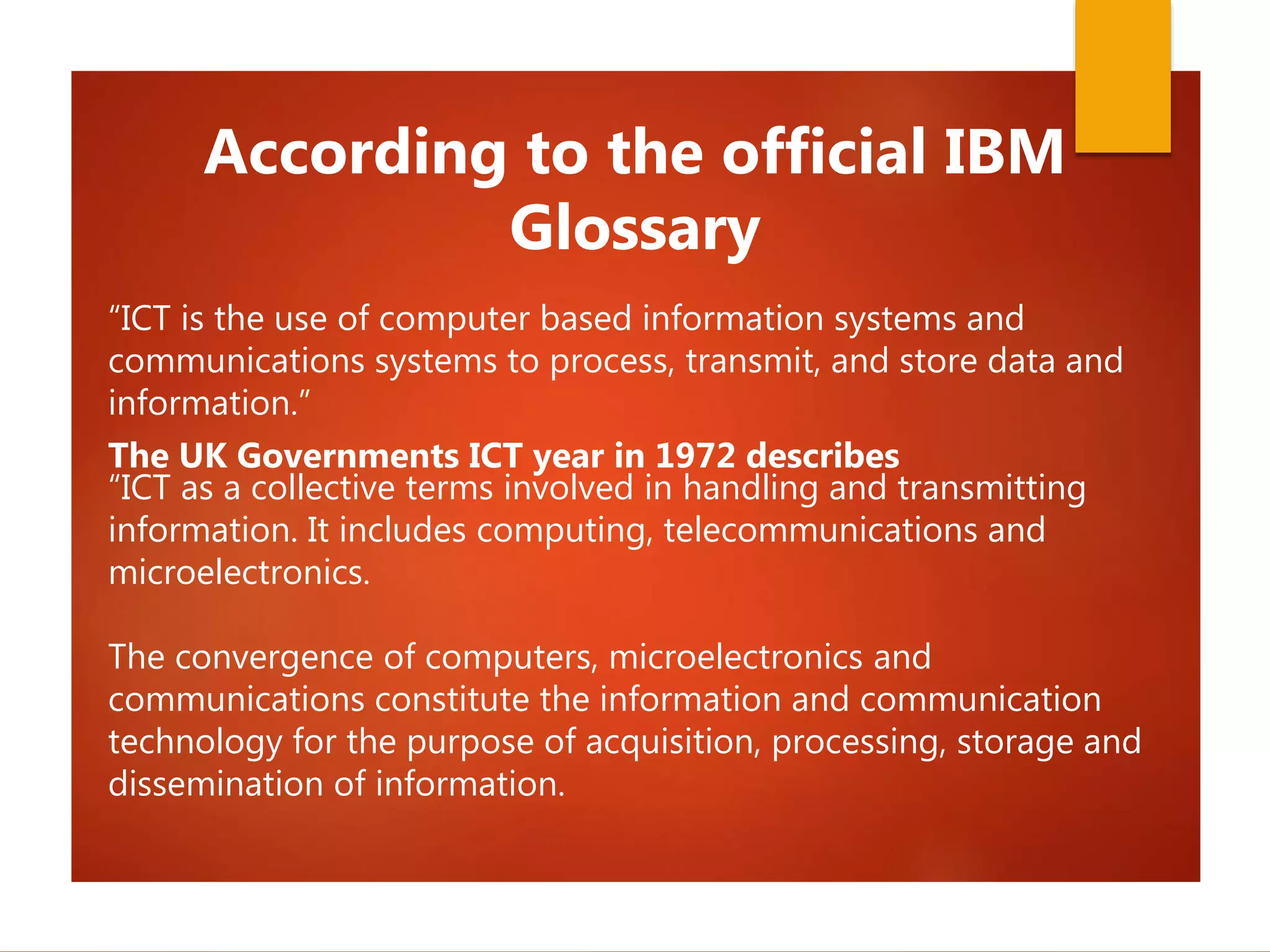 “ICT is the use of computer based information systems and
communications systems to process, transmit, and store data and
information.”
The UK Governments ICT year in 1972 describes
“ICT as a collective terms involved in handling and transmitting
information. It includes computing, telecommunications and
microelectronics.
The convergence of computers, microelectronics and
communications constitute the information and communication
technology for the purpose of acquisition, processing, storage and
dissemination of information.
According to the official IBM
Glossary
 