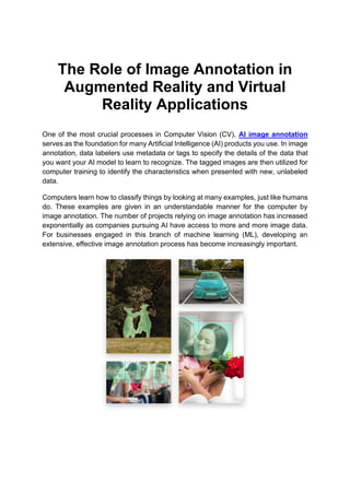 The Role of Image Annotation in
Augmented Reality and Virtual
Reality Applications
One of the most crucial processes in Computer Vision (CV), AI image annotation
serves as the foundation for many Artificial Intelligence (AI) products you use. In image
annotation, data labelers use metadata or tags to specify the details of the data that
you want your AI model to learn to recognize. The tagged images are then utilized for
computer training to identify the characteristics when presented with new, unlabeled
data.
Computers learn how to classify things by looking at many examples, just like humans
do. These examples are given in an understandable manner for the computer by
image annotation. The number of projects relying on image annotation has increased
exponentially as companies pursuing AI have access to more and more image data.
For businesses engaged in this branch of machine learning (ML), developing an
extensive, effective image annotation process has become increasingly important.
 