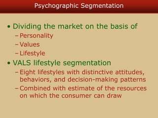 Psychographic Segmentation
• Dividing the market on the basis of
– Personality
– Values
– Lifestyle
• VALS lifestyle segmentation
– Eight lifestyles with distinctive attitudes,
behaviors, and decision-making patterns
– Combined with estimate of the resources
on which the consumer can draw
 