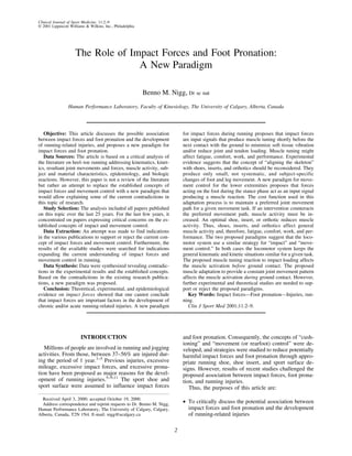 Clinical Journal of Sport Medicine, 11:2–9
© 2001 Lippincott Williams & Wilkins, Inc., Philadelphia




                     The Role of Impact Forces and Foot Pronation:
                                   A New Paradigm

                                                           Benno M. Nigg, Dr sc nat
                 Human Performance Laboratory, Faculty of Kinesiology, The University of Calgary, Alberta, Canada




   Objective: This article discusses the possible association             for impact forces during running proposes that impact forces
between impact forces and foot pronation and the development              are input signals that produce muscle tuning shortly before the
of running-related injuries, and proposes a new paradigm for              next contact with the ground to minimize soft tissue vibration
impact forces and foot pronation.                                         and/or reduce joint and tendon loading. Muscle tuning might
   Data Sources: The article is based on a critical analysis of           affect fatigue, comfort, work, and performance. Experimental
the literature on heel–toe running addressing kinematics, kinet-          evidence suggests that the concept of “aligning the skeleton”
ics, resultant joint movements and forces, muscle activity, sub-          with shoes, inserts, and orthotics should be reconsidered. They
ject and material characteristics, epidemiology, and biologic             produce only small, not systematic, and subject-specific
reactions. However, this paper is not a review of the literature          changes of foot and leg movement. A new paradigm for move-
but rather an attempt to replace the established concepts of              ment control for the lower extremities proposes that forces
impact forces and movement control with a new paradigm that               acting on the foot during the stance phase act as an input signal
would allow explaining some of the current contradictions in              producing a muscle reaction. The cost function used in this
this topic of research.                                                   adaptation process is to maintain a preferred joint movement
   Study Selection: The analysis included all papers published            path for a given movement task. If an intervention counteracts
on this topic over the last 25 years. For the last few years, it          the preferred movement path, muscle activity must be in-
concentrated on papers expressing critical concerns on the es-            creased. An optimal shoe, insert, or orthotic reduces muscle
tablished concepts of impact and movement control.                        activity. Thus, shoes, inserts, and orthotics affect general
   Data Extraction: An attempt was made to find indications               muscle activity and, therefore, fatigue, comfort, work, and per-
in the various publications to support or reject the current con-         formance. The two proposed paradigms suggest that the loco-
cept of impact forces and movement control. Furthermore, the              motor system use a similar strategy for “impact” and “move-
results of the available studies were searched for indications            ment control.” In both cases the locomotor system keeps the
expanding the current understanding of impact forces and                  general kinematic and kinetic situations similar for a given task.
movement control in running.                                              The proposed muscle tuning reaction to impact loading affects
   Data Synthesis: Data were synthesized revealing contradic-             the muscle activation before ground contact. The proposed
tions in the experimental results and the established concepts.           muscle adaptation to provide a constant joint movement pattern
Based on the contradictions in the existing research publica-             affects the muscle activation during ground contact. However,
tions, a new paradigm was proposed.                                       further experimental and theoretical studies are needed to sup-
   Conclusion: Theoretical, experimental, and epidemiological             port or reject the proposed paradigms.
evidence on impact forces showed that one cannot conclude                    Key Words: Impact forces—Foot pronation—Injuries, run-
that impact forces are important factors in the development of            ning.
chronic and/or acute running-related injuries. A new paradigm                Clin J Sport Med 2001;11:2–9.




                        INTRODUCTION                                      and foot pronation. Consequently, the concepts of “cush-
                                                                          ioning” and “movement (or rearfoot) control” were de-
   Millions of people are involved in running and jogging                 veloped, and strategies were studied to reduce potentially
activities. From those, between 37–56% are injured dur-                   harmful impact forces and foot pronation through appro-
ing the period of 1 year.1–5 Previous injuries, excessive                 priate running shoe, shoe insert, and sport surface de-
mileage, excessive impact forces, and excessive prona-                    signs. However, results of recent studies challenged the
tion have been proposed as major reasons for the devel-                   proposed association between impact forces, foot prona-
opment of running injuries.5–9,11 The sport shoe and                      tion, and running injuries.
sport surface were assumed to influence impact forces                        Thus, the purposes of this article are:
  Received April 3, 2000; accepted October 19, 2000.
  Address correspondence and reprint requests to Dr. Benno M. Nigg,       • To critically discuss the potential association between
Human Performance Laboratory, The University of Calgary, Calgary,           impact forces and foot pronation and the development
Alberta, Canada, T2N 1N4. E-mail: nigg@ucalgary.ca                          of running-related injuries

                                                                      2
 