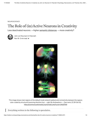 11/18/2020 The Role of (in)Active Neurons in Creativity | by John von Neumann II, Polymath | Psychology, Neuroscience, and Theories | Nov, 2020 …
https://medium.com/psychology-neuroscience-and-theories/the-role-of-in-active-neurons-in-creativity-71169061c673 1/4
NEUROSCIENCE
The Role of (in)Active Neurons in Creativity
Less deactivated neurons → higher semantic distances → more creativity?
John von Neumann II, Polymath
Nov 18 · 2 min read
This image shows main regions of the default mode network (yellow) and connectivity between the regions
color-coded by structural traversing direction (xyz → rgb). By Andreashorn — Own work, CC BY-SA 4.0,
https://commons.wikimedia.org/w/index.php?curid=34327919
Everything written in the following is speculative.
 
